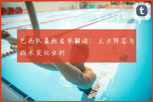 巴西队最新名单解读:主力阵容与战术变化分析