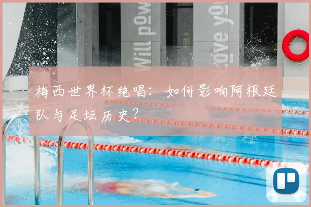 梅西世界杯绝唱:如何影响阿根廷队与足坛历史?