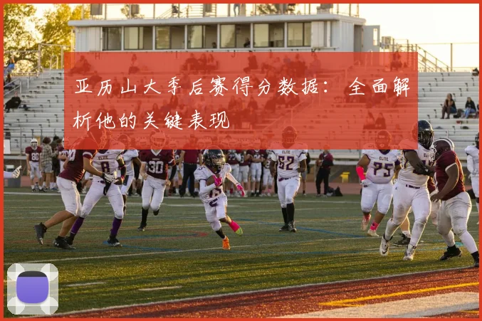 亚历山大季后赛得分数据：全面解析他的关键表现