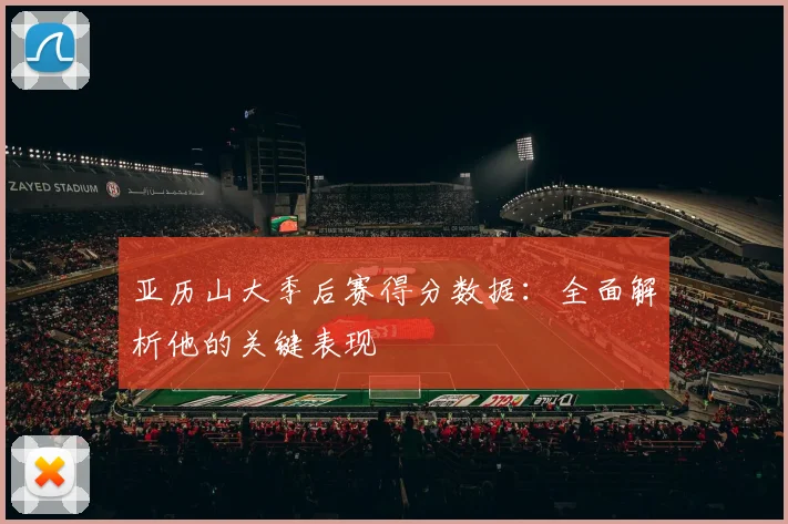 亚历山大季后赛得分数据：全面解析他的关键表现